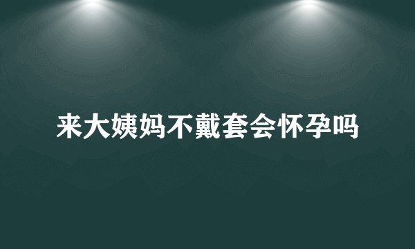 来大姨妈不戴套会怀孕吗