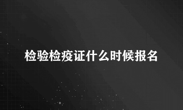 检验检疫证什么时候报名