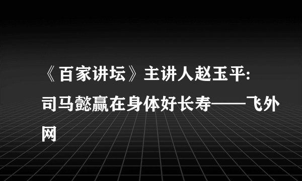 《百家讲坛》主讲人赵玉平:司马懿赢在身体好长寿——飞外网