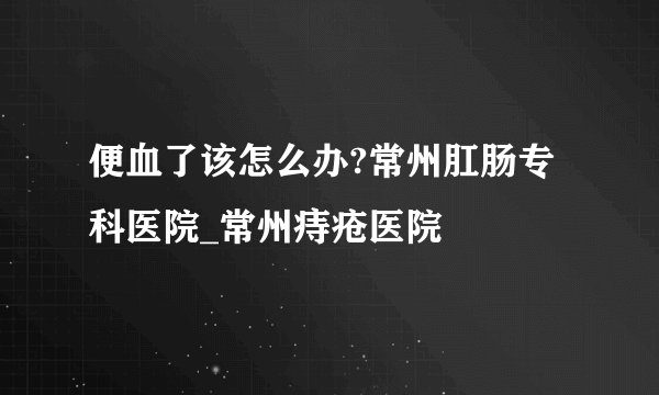 便血了该怎么办?常州肛肠专科医院_常州痔疮医院