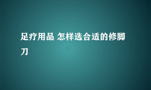 足疗用品 怎样选合适的修脚刀