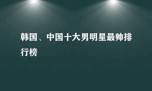 韩国、中国十大男明星最帅排行榜