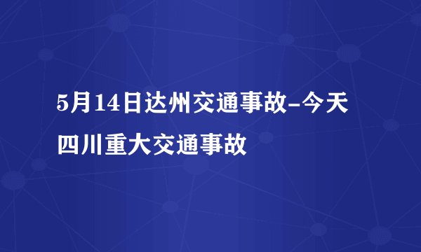 5月14日达州交通事故-今天四川重大交通事故