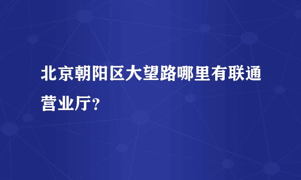 北京朝阳区大望路哪里有联通营业厅？