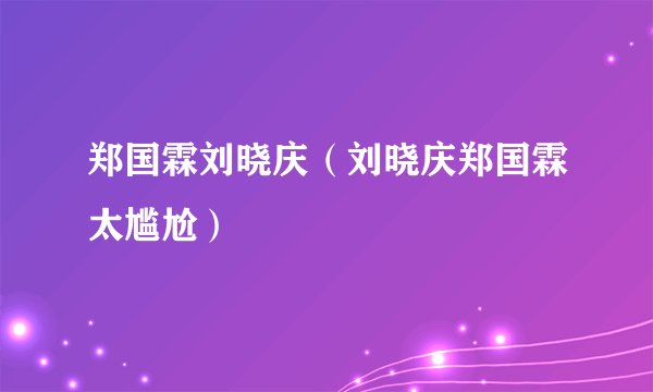 郑国霖刘晓庆（刘晓庆郑国霖太尴尬）
