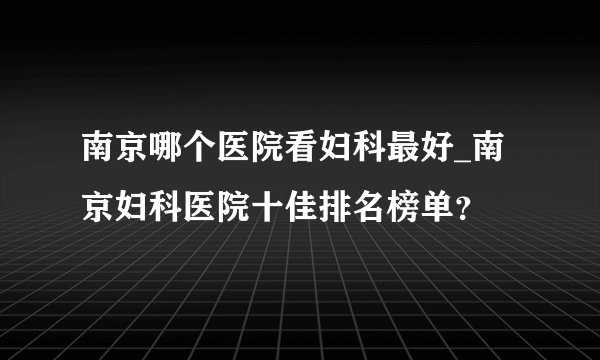 南京哪个医院看妇科最好_南京妇科医院十佳排名榜单?