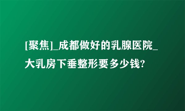 [聚焦]_成都做好的乳腺医院_大乳房下垂整形要多少钱?