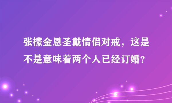 张檬金恩圣戴情侣对戒,这是不是意味着两个人已经订婚?