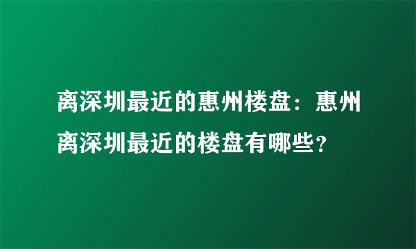 离深圳最近的惠州楼盘：惠州离深圳最近的楼盘有哪些？