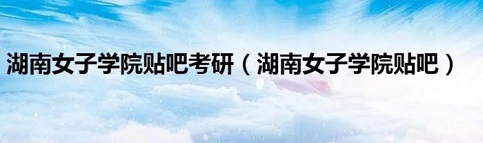 湖南女子学院贴吧考研(湖南女子学院贴吧)