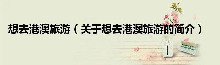 想去港澳旅游（关于想去港澳旅游的简介）