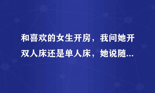 和喜欢的女生开房，我问她开双人床还是单人床，她说随便，怎么办？