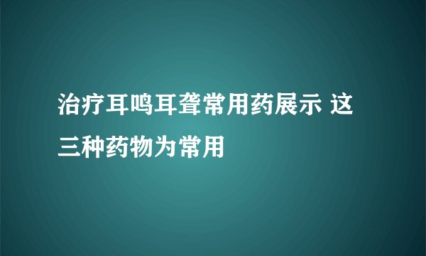 治疗耳鸣耳聋常用药展示 这三种药物为常用