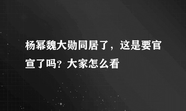 杨幂魏大勋同居了，这是要官宣了吗？大家怎么看