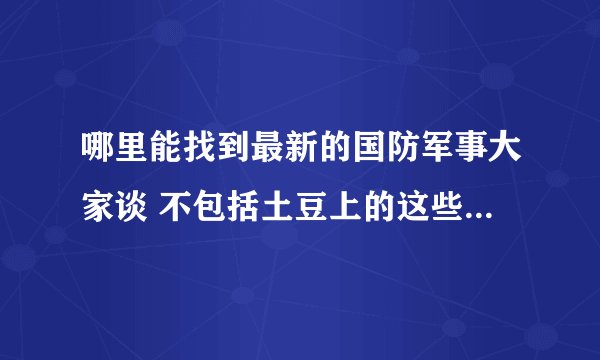 哪里能找到最新的国防军事大家谈 不包括土豆上的这些 以及好的军事栏目 广播也行关键是能在网上找到