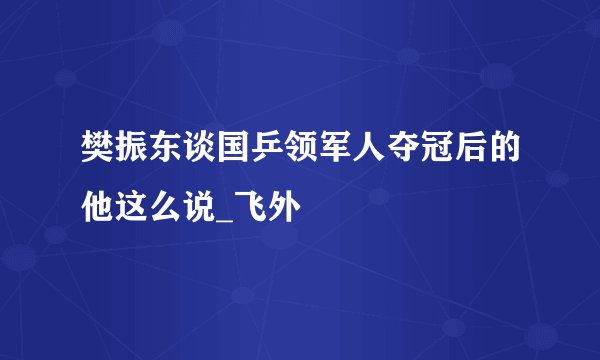 樊振东谈国乒领军人夺冠后的他这么说_飞外