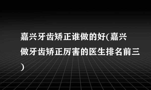 嘉兴牙齿矫正谁做的好(嘉兴做牙齿矫正厉害的医生排名前三)