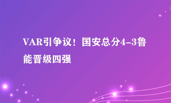 VAR引争议！国安总分4-3鲁能晋级四强