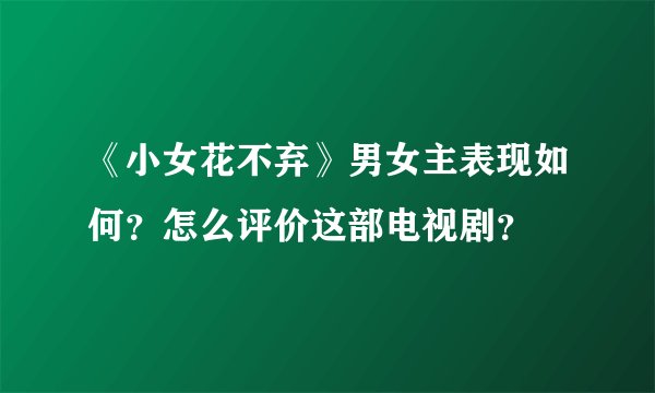 《小女花不弃》男女主表现如何？怎么评价这部电视剧？
