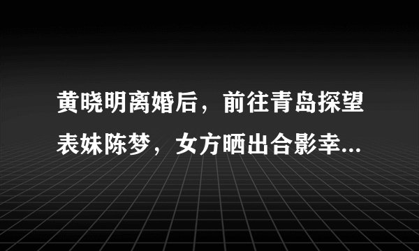 黄晓明离婚后，前往青岛探望表妹陈梦，女方晒出合影幸福又迷人