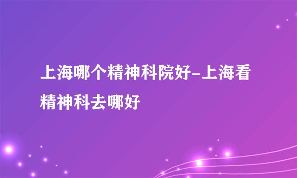 上海哪个精神科院好-上海看精神科去哪好
