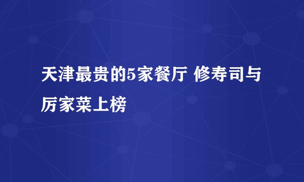 天津最贵的5家餐厅 修寿司与厉家菜上榜
