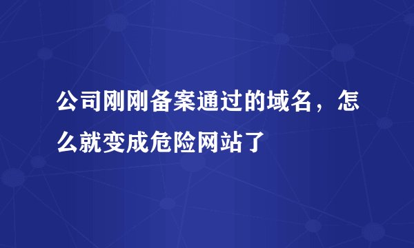 公司刚刚备案通过的域名，怎么就变成危险网站了