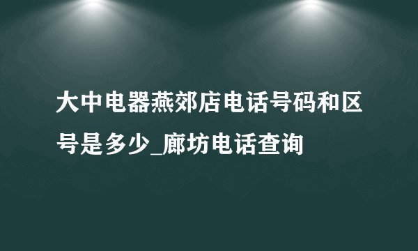 大中电器燕郊店电话号码和区号是多少_廊坊电话查询