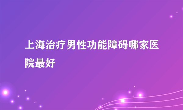 上海治疗男性功能障碍哪家医院最好