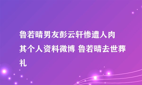 鲁若晴男友彭云轩惨遭人肉 其个人资料微博 鲁若晴去世葬礼