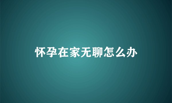 怀孕在家无聊怎么办