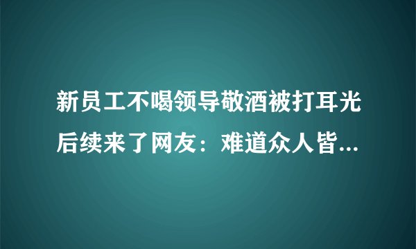 新员工不喝领导敬酒被打耳光后续来了网友：难道众人皆醉我独醒就是错吗