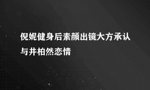 倪妮健身后素颜出镜大方承认与井柏然恋情