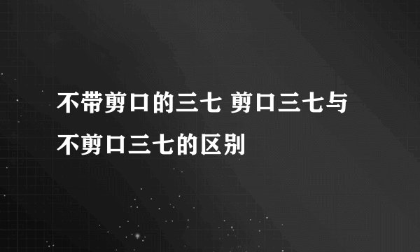 不带剪口的三七 剪口三七与不剪口三七的区别