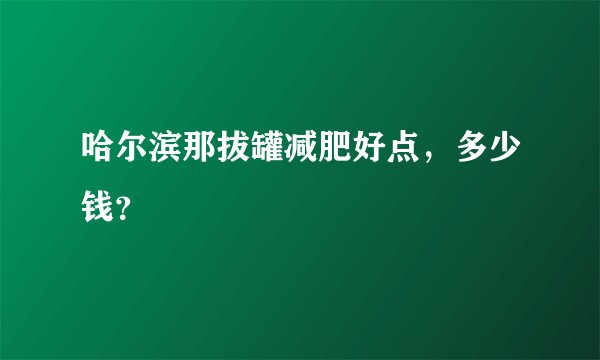 哈尔滨那拔罐减肥好点，多少钱？