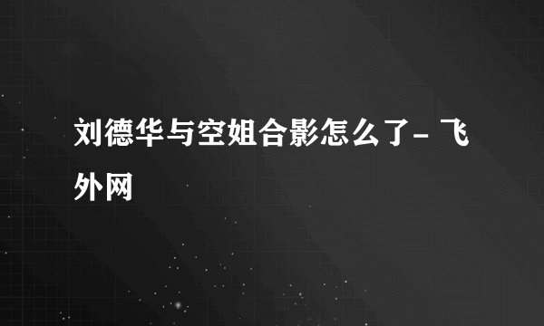 刘德华与空姐合影怎么了- 飞外网