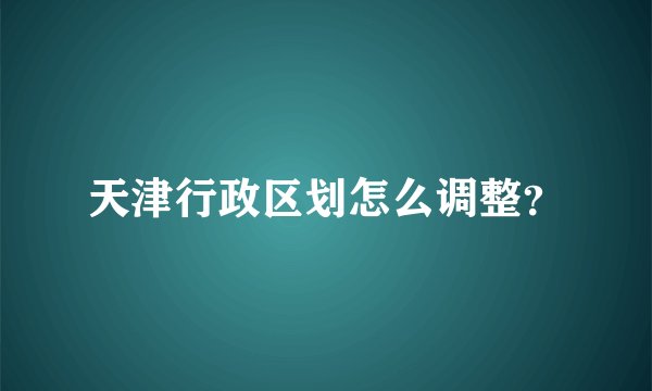 天津行政区划怎么调整?
