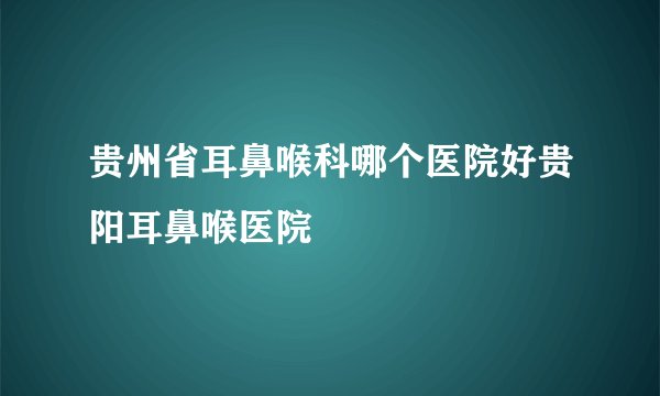 贵州省耳鼻喉科哪个医院好贵阳耳鼻喉医院
