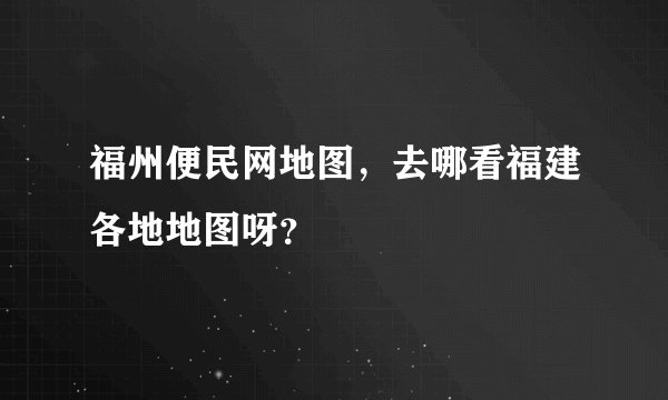 福州便民网地图，去哪看福建各地地图呀？