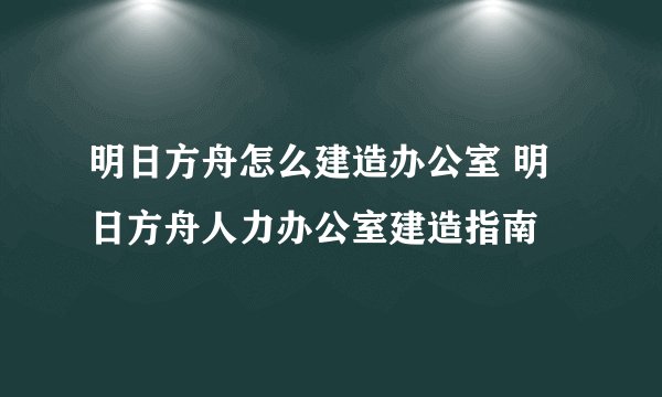 明日方舟怎么建造办公室 明日方舟人力办公室建造指南