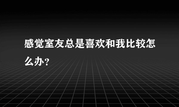 感觉室友总是喜欢和我比较怎么办？