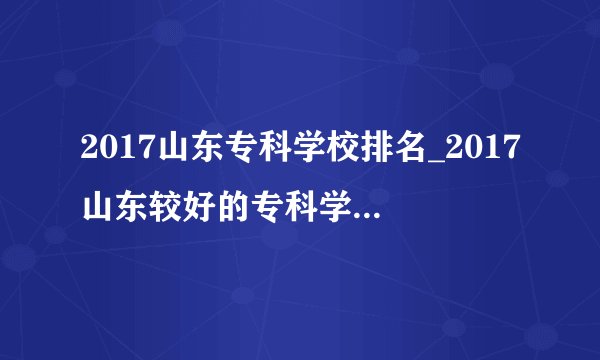 2017山东专科学校排名_2017山东较好的专科学校排行榜