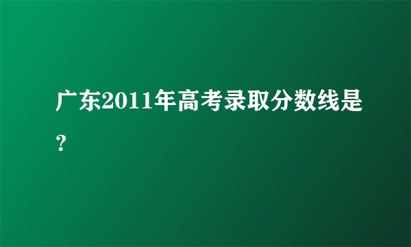 广东2011年高考录取分数线是？