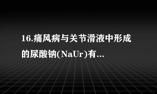 16.痛风病与关节滑液中形成的尿酸钠(NaUr)有关(NaUr增多，病情加重)，其化学原理为：HUr(aq)+ Na+(aq)⇌NaUr(s) + H+(aq)ΔH＜0，下列说法错误的是（  ）   A. 炎热的夏季更易诱发关节疼痛B. 饮食中摄入过多食盐，会加重痛风病病情C. 患痛风病的人应少吃能代谢产生更多尿酸(HUr)的食物D. 大量饮水使  增大，痛风病发作的可能性减小
