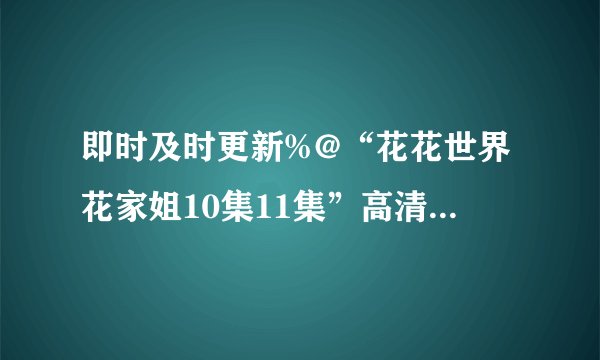 即时及时更新%@“花花世界花家姐10集11集”高清国语中文在线“花花世界花家姐10集11集12集13集14集”全集高清QVOD观看