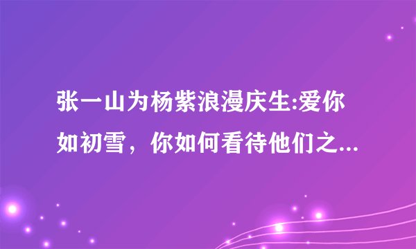 张一山为杨紫浪漫庆生:爱你如初雪,你如何看待他们之间的这种友情?