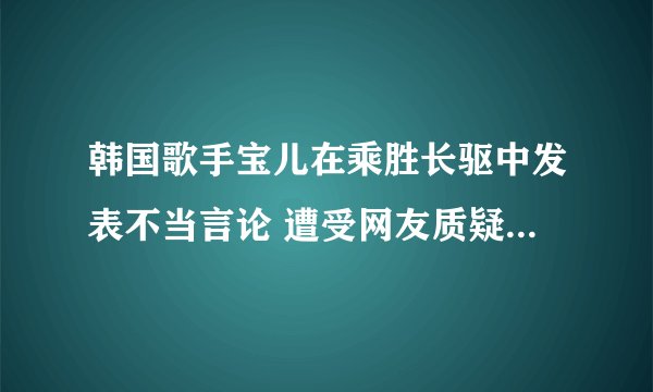 韩国歌手宝儿在乘胜长驱中发表不当言论 遭受网友质疑 - 娱乐新闻 