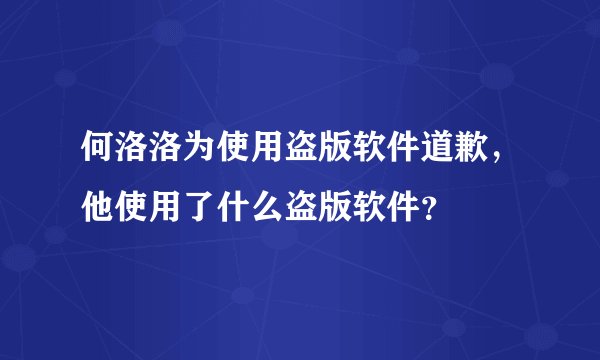 何洛洛为使用盗版软件道歉，他使用了什么盗版软件？