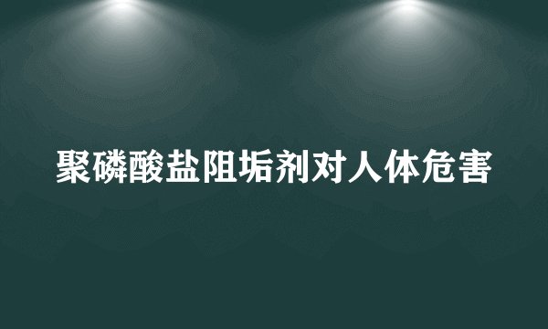 聚磷酸盐阻垢剂对人体危害