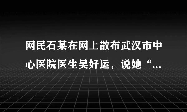 网民石某在网上散布武汉市中心医院医生吴好运，说她“无好运”抗击疫情大难不死，却葬身欣佳宾馆倒塌的废墟中的谣言，被警方行政拘留。判断：______；理由：______。